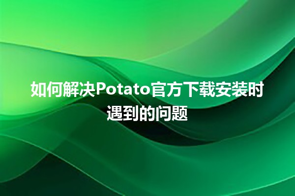 如何解决Potato官方下载安装时遇到的问题🚀🔧