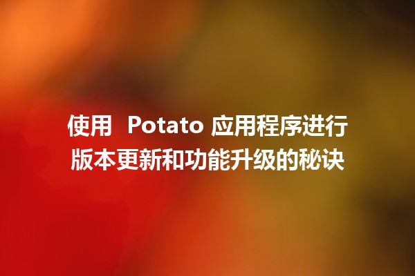 使用 🥔 Potato 应用程序进行版本更新和功能升级的秘诀