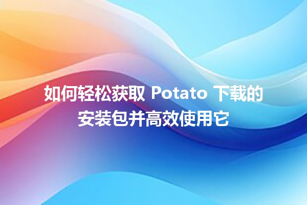 如何轻松获取 Potato 下载的安装包并高效使用它 🚀🥔