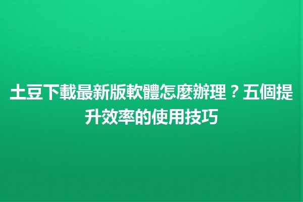 土豆下載最新版軟體怎麼辦理？📥🔥五個提升效率的使用技巧