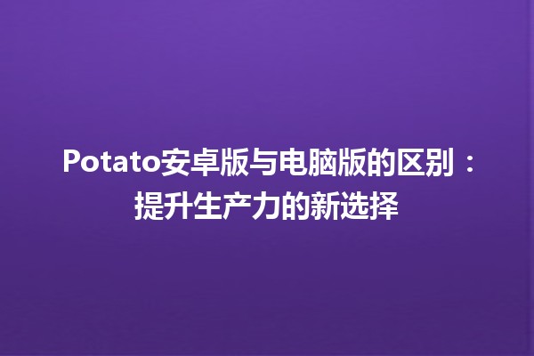 🥔 Potato安卓版与电脑版的区别：提升生产力的新选择