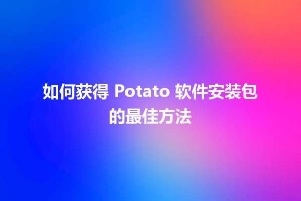 如何获得 Potato 软件安装包的最佳方法 🥔💻