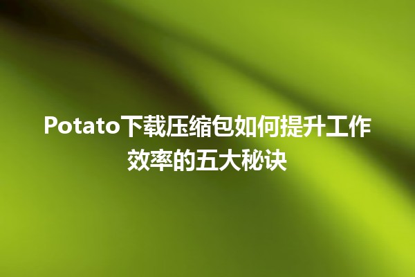 🌟 Potato下载压缩包如何提升工作效率的五大秘诀📝