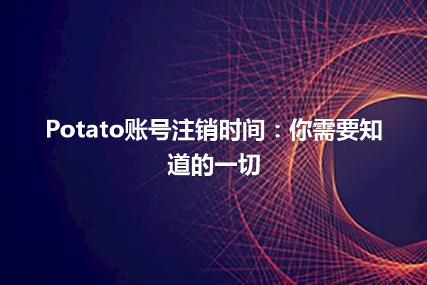 Potato账号注销时间：你需要知道的一切🕒