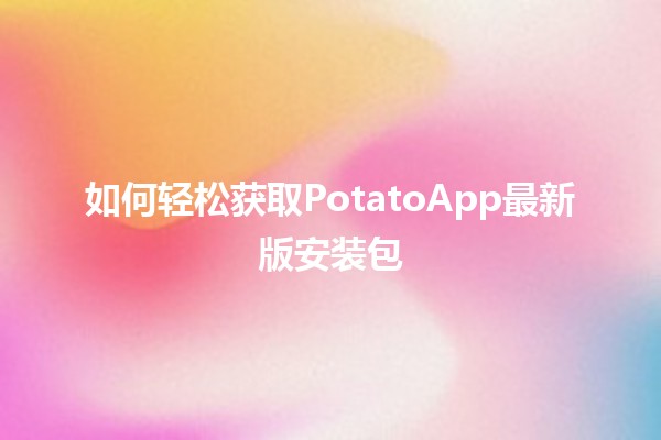 如何轻松获取PotatoApp最新版安装包📥✨