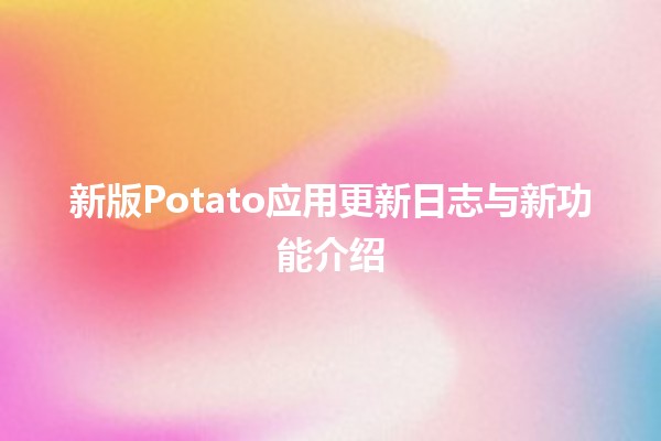 🚀 新版Potato应用更新日志与新功能介绍