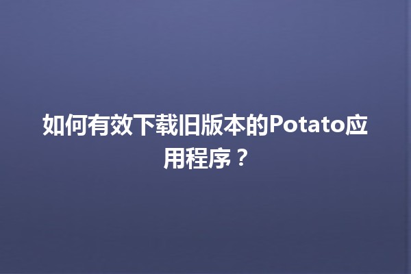 📥 如何有效下载旧版本的Potato应用程序？🛠️