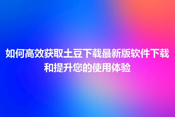 🎉 如何高效获取土豆下载最新版软件下载和提升您的使用体验 🚀