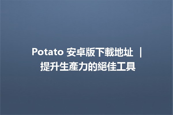 Potato 安卓版下載地址 📲 | 提升生產力的絕佳工具