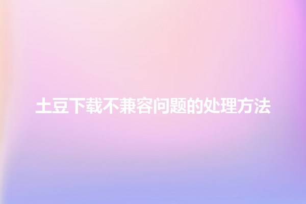 土豆下载不兼容问题的处理方法🛠️