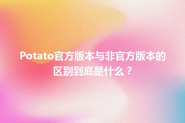 🥔 Potato官方版本与非官方版本的区别到底是什么？🤔