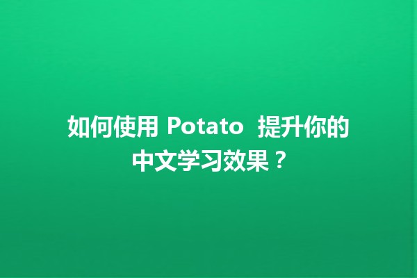 如何使用 Potato 🥔 提升你的中文学习效果？