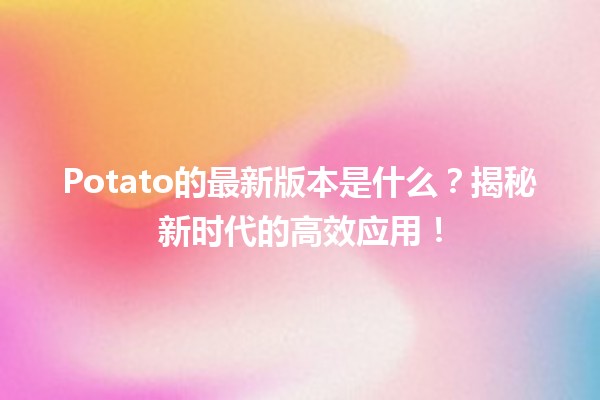 🌱 Potato的最新版本是什么？揭秘新时代的高效应用！