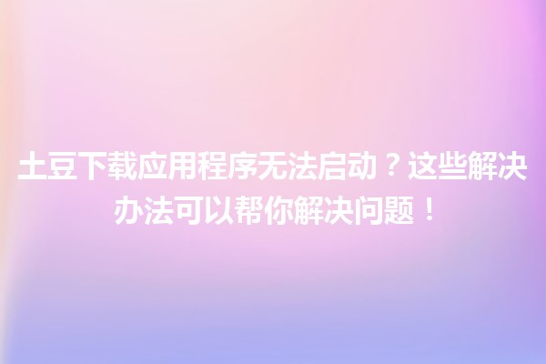 土豆下载应用程序无法启动？这些解决办法可以帮你解决问题！🛠️📲