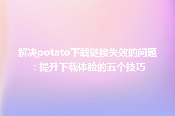 解决potato下载链接失效的问题💻🔗：提升下载体验的五个技巧